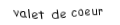 Je suis une carte. Je viens directement après le dix, je suis rouge mais pas de carreau.